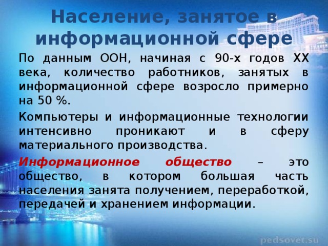 Население, занятое в информационной сфере По данным ООН, начиная с 90-х годов XX века, количество работников, занятых в информационной сфере возросло примерно на 50 %. Компьютеры и информационные технологии интенсивно проникают и в сферу материального производства. Информационное общество – это общество, в котором большая часть населения занята получением, переработкой, передачей и хранением информации. 