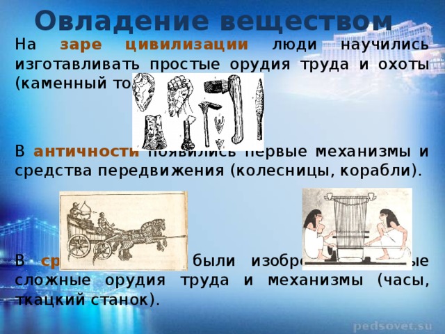 Овладение веществом На заре цивилизации люди научились изготавливать простые орудия труда и охоты (каменный топор, стрелы). В античности появились первые механизмы и средства передвижения (колесницы, корабли). В средние века были изобретены первые сложные орудия труда и механизмы (часы, ткацкий станок). 