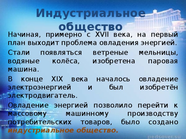Индустриальное общество Начиная, примерно с XVII века, на первый план выходит проблема овладения энергией. Стали появляться ветреные мельницы, водяные колёса, изобретена паровая машина. В конце XIX века началось овладение электроэнергией и был изобретён электродвигатель. Овладение энергией позволило перейти к массовому машинному производству потребительских товаров, было создано индустриальное общество. 