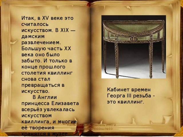 Итак, в XV веке это считалось искусством. В XIX — дамским развлечением. Большую часть XX века оно было забыто. И только в конце прошлого столетия квиллинг снова стал превращаться в искусство.  В Англии принцесса Елизавета всерьёз увлекалась искусством квиллинга, и многие её творения хранятся в музее Виктории и Альберта в Лондоне. Кабинет времен Георга III резьба - это квиллинг. Казакевич И.И. учитель ИЗО и черчения МБОУ СОШ №93 