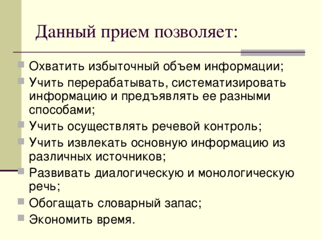 Данный прием позволяет: Охватить избыточный объем информации; Учить перерабатывать, систематизировать информацию и предъявлять ее разными способами; Учить осуществлять речевой контроль; Учить извлекать основную информацию из различных источников; Развивать диалогическую и монологическую речь; Обогащать словарный запас; Экономить время.