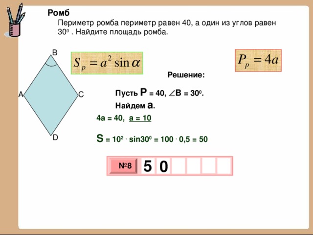 Ромб Периметр ромба периметр равен 40, а один из углов равен 30 0 . Найдите площадь ромба. B Решение: Пусть P = 40 ,  B = 30 0 . Найдем а . C A 4а = 40, а = 10  S = 10 2  . sin30 0 = 100 . 0,5 = 50 D 5   0 № 8 х 3 х 1 0 