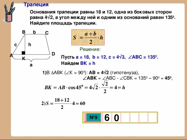 Трапеция Основания трапеции равны 18 и 12, одна из боковых сторон равна 4  2 , а угол между ней и одним из оснований равен 135 0 . Найдите площадь трапеции.  b B C c h Решение: D A Пусть  a = 1 8,  b = 12, c = 4  3,   АВС = 135 0 . Найдем ВК = h K а 1) В  АВК (  К = 90 0 ): АВ = 4  2 (гипотенуза),   АВК =  АВС -  СВК = 135 0 – 90 0 = 45 0 , 6   0 № 9 х 3 х 1 0 