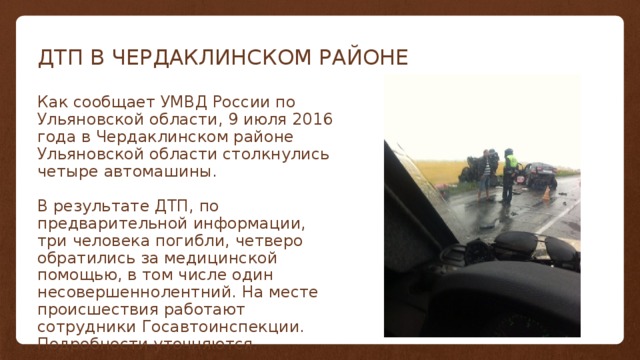 ДТП В ЧЕРДАКЛИНСКОМ РАЙОНЕ Как сообщает УМВД России по Ульяновской области, 9 июля 2016 года в Чердаклинском районе Ульяновской области столкнулись четыре автомашины. В результате ДТП, по предварительной информации, три человека погибли, четверо обратились за медицинской помощью, в том числе один несовершеннолентний. На месте происшествия работают сотрудники Госавтоинспекции. Подробности уточняются. 