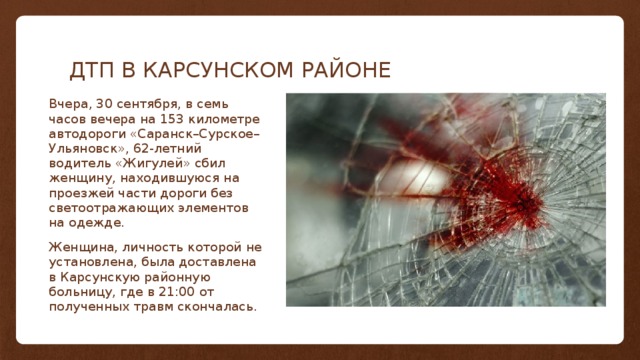 ДТП В КАРСУНСКОМ РАЙОНЕ Вчера, 30 сентября, в семь часов вечера на 153 километре автодороги «Саранск–Сурское–Ульяновск», 62-летний водитель «Жигулей» сбил женщину, находившуюся на проезжей части дороги без светоотражающих элементов на одежде. Женщина, личность которой не установлена, была доставлена в Карсунскую районную больницу, где в 21:00 от полученных травм скончалась. Часть А Класс 1 Чть Б 82 Класс 2 95 76 Класс 3 88 84 90 