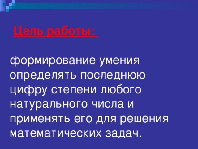  Цель работы:     формирование  умения определять последнюю цифру степени любого натурального числа и применять его для решения математических задач.    