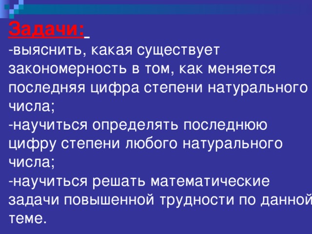 Задачи:   -выяснить, какая существует закономерность в том, как меняется последняя цифра степени натурального числа;  -научиться определять последнюю цифру степени любого натурального числа;  -научиться решать математические задачи повышенной трудности по данной теме.   