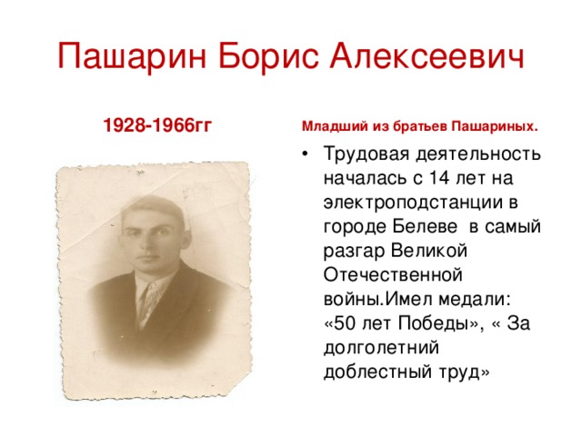 Пашарин Борис Алексеевич 1928-1966гг Младший из братьев Пашариных. Трудовая деятельность началась с 14 лет на электроподстанции в городе Белеве в самый разгар Великой Отечественной войны.Имел медали: «50 лет Победы», « За долголетний доблестный труд» 