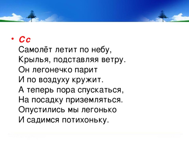 Сс    Самолёт летит по небу,   Крылья, подставляя ветру.   Он легонечко парит   И по воздуху кружит.   А теперь пора спускаться,   На посадку приземляться.   Опустились мы легонько   И садимся потихоньку.    