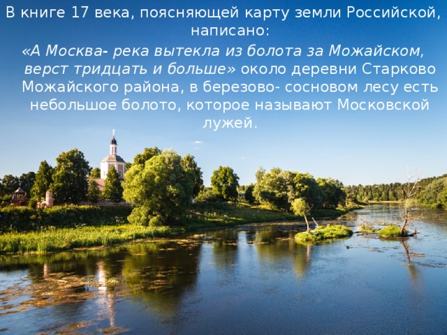 В книге 17 века, поясняющей карту земли Российской, написано: «А Москва- река вытекла из болота за Можайском, верст тридцать и больше» около деревни Старково Можайского района, в березово- сосновом лесу есть небольшое болото, которое называют Московской лужей. 