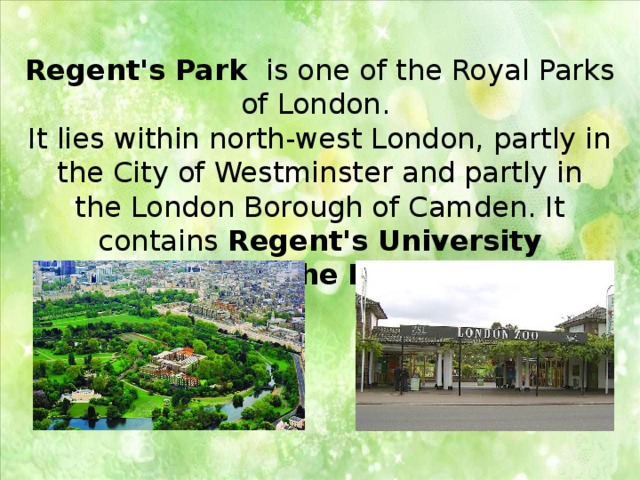 Regent's Park   is one of the Royal Parks of London. It lies within north-west London, partly in the City of Westminster and partly in the London Borough of Camden. It contains  Regent's University London  and the London Zoo . 