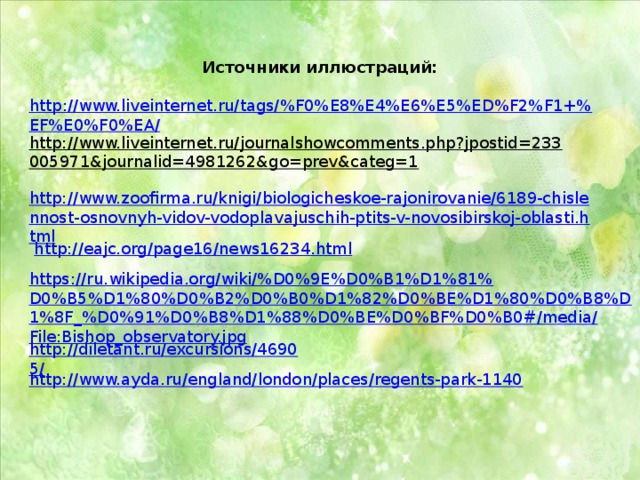 Источники иллюстраций:  http://www.liveinternet.ru/tags/%F0%E8%E4%E6%E5%ED%F2%F1+%EF%E0%F0%EA/ http://www.liveinternet.ru/journalshowcomments.php?jpostid=233005971&journalid=4981262&go=prev&categ=1  http://www.zoofirma.ru/knigi/biologicheskoe-rajonirovanie/6189-chislennost-osnovnyh-vidov-vodoplavajuschih-ptits-v-novosibirskoj-oblasti.html  http://eajc.org/page16/news16234.html https://ru.wikipedia.org/wiki/%D0%9E%D0%B1%D1%81%D0%B5%D1%80%D0%B2%D0%B0%D1%82%D0%BE%D1%80%D0%B8%D1%8F_%D0%91%D0%B8%D1%88%D0%BE%D0%BF%D0%B0#/media/File:Bishop_observatory.jpg http://diletant.ru/excursions/46905/ http://www.ayda.ru/england/london/places/regents-park-1140 