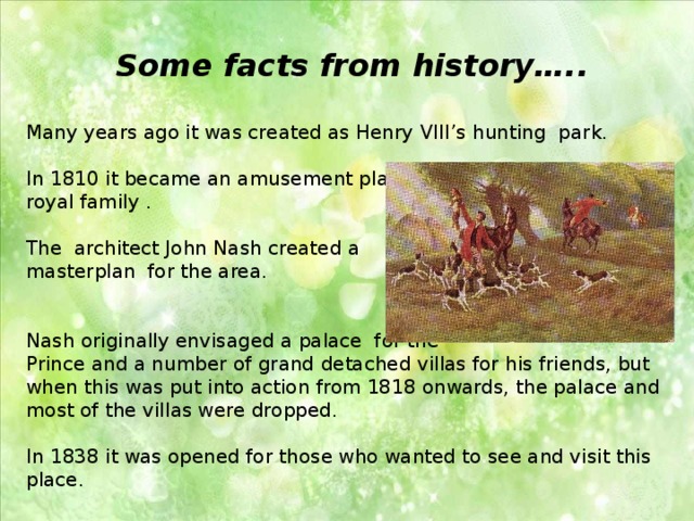 Some facts from history…..  Many years ago it was created as Henry VIII’s hunting park. In 1810 it became an amusement place for royal family . The  architect John Nash created a masterplan for the area. Nash originally envisaged a palace for the Prince and a number of grand detached villas for his friends, but when this was put into action from 1818 onwards, the palace and most of the villas were dropped. In 1838 it was opened for those who wanted to see and visit this place. 