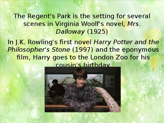 The Regent's Park is the setting for several scenes in Virginia Woolf's novel,  Mrs. Dalloway  (1925) In J.K. Rowling's first novel  Harry Potter and the Philosopher's Stone  (1997) and the eponymous film, Harry goes to the London Zoo for his cousin's birthday. 