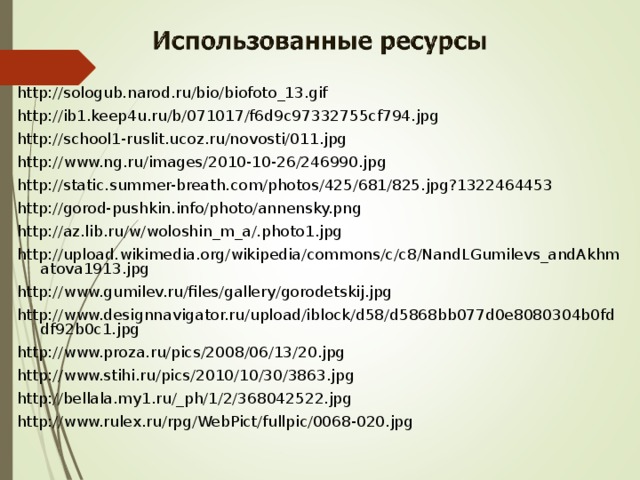 http://sologub.narod.ru/bio/biofoto_13.gif http://ib1.keep4u.ru/b/071017/f6d9c97332755cf794.jpg http://school1-ruslit.ucoz.ru/novosti/011.jpg http://www.ng.ru/images/2010-10-26/246990.jpg http://static.summer-breath.com/photos/425/681/825.jpg?1322464453 http://gorod-pushkin.info/photo/annensky.png http://az.lib.ru/w/woloshin_m_a/.photo1.jpg http://upload.wikimedia.org/wikipedia/commons/c/c8/NandLGumilevs_andAkhmatova1913.jpg http://www.gumilev.ru/files/gallery/gorodetskij.jpg http://www.designnavigator.ru/upload/iblock/d58/d5868bb077d0e8080304b0fddf92b0c1.jpg http://www.proza.ru/pics/2008/06/13/20.jpg http://www.stihi.ru/pics/2010/10/30/3863.jpg http://bellala.my1.ru/_ph/1/2/368042522.jpg http://www.rulex.ru/rpg/WebPict/fullpic/0068-020.jpg 