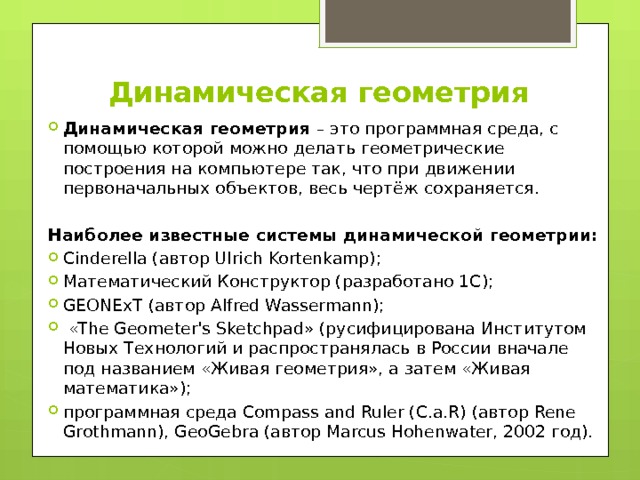 Динамическая геометрия Динамическая геометрия – это программная среда, с помощью которой можно делать геометрические построения на компьютере так, что при движении первоначальных объектов, весь чертёж сохраняется. Наиболее известные системы динамической геометрии: Cinderella (автор Ulrich Kortenkamp); Математический Конструктор (разработано 1С); GEONExT (автор Alfred Wassermann);  «The Geometer's Sketchpad» (русифицирована Институтом Новых Технологий и распространялась в России вначале под названием «Живая геометрия», а затем «Живая математика»); программная среда Compass and Ruler (C.a.R) (автор Rene Grothmann), GeoGebra (автор Marcus Hohenwater, 2002 год). 