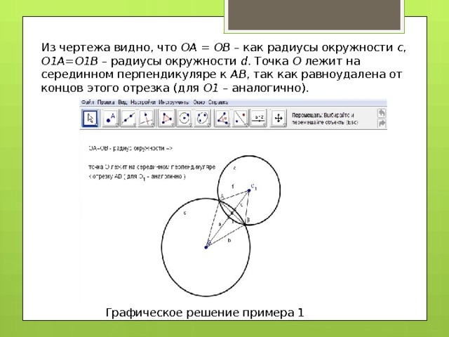 Из чертежа видно, что ОА = ОВ – как радиусы окружности с , О1А = О1В – радиусы окружности d . Точка О лежит на серединном перпендикуляре к АВ , так как равноудалена от концов этого отрезка (для О1 – аналогично). Графическое решение примера 1 