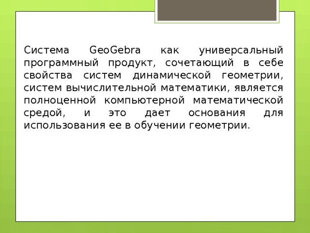 Система GeoGebra как универсальный программный продукт, сочетающий в себе свойства систем динамической геометрии, систем вычислительной математики, является полноценной компьютерной математической средой, и это дает основания для использования ее в обучении геометрии. 