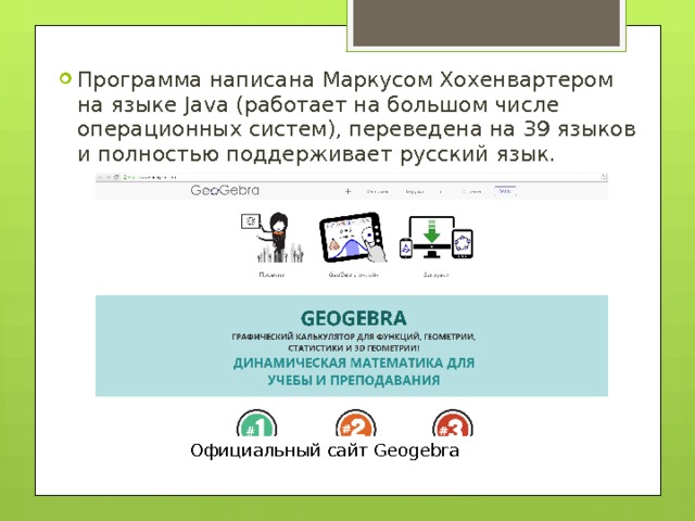 Программа написана Маркусом Хохенвартером на языке Java (работает на большом числе операционных систем), переведена на 39 языков и полностью поддерживает русский язык. Официальный сайт Geogebra 