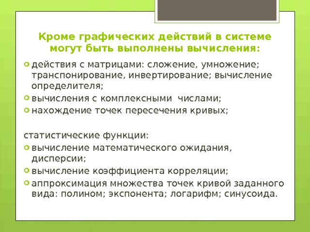Кроме графических действий в системе могут быть выполнены вычисления:   действия с матрицами: сложение, умножение; транспонирование, инвертирование; вычисление определителя; вычисления с комплексными числами; нахождение точек пересечения кривых; статистические функции: вычисление математического ожидания, дисперсии; вычисление коэффициента корреляции; аппроксимация множества точек кривой заданного вида: полином; экспонента; логарифм; синусоида. 
