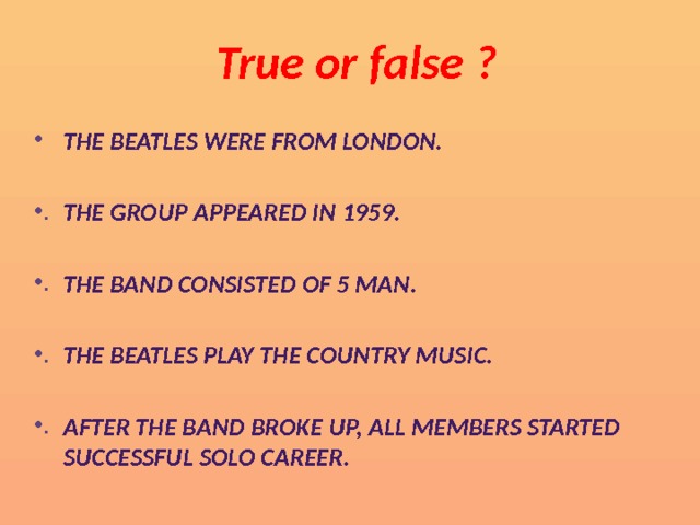 True or false ?   The Beatles were from London.  The group appeared in 1959.  The band consisted of 5 man.  The Beatles play the country music.  After the band broke up, all members started successful solo career. 