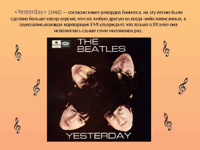 «Yesterday» (1965) — согласно книге рекордов Гиннесса, на эту песню было сделано больше кавер-версий, чем на любую другую из когда-либо написанных, а звукозаписывающая корпорация EMI утверждает, что только в XX веке она исполнялась свыше семи миллионов раз. 