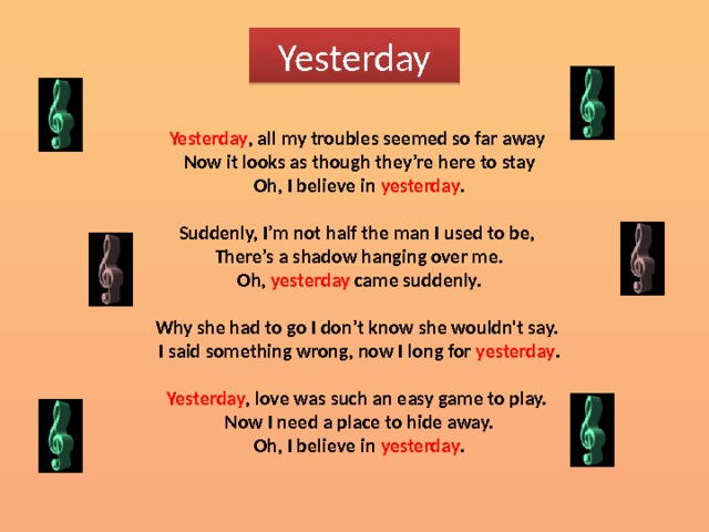 Yesterday Yesterday , all my troubles seemed so far away  Now it looks as though they’re here to stay  Oh, I believe in yesterday .  Suddenly, I’m not half the man I used to be,  There’s a shadow hanging over me.  Oh, yesterday came suddenly.  Why she had to go I don’t know she wouldn't say.  I said something wrong, now I long for yesterday .  Yesterday , love was such an easy game to play.  Now I need a place to hide away.  Oh, I believe in yesterday . 