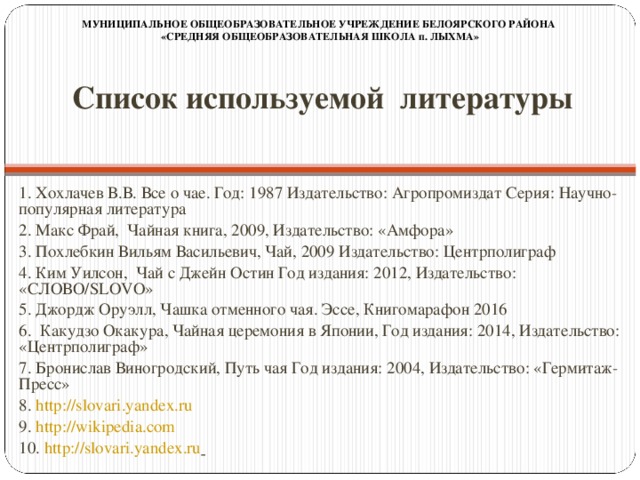 МУНИЦИПАЛЬНОЕ ОБЩЕОБРАЗОВАТЕЛЬНОЕ УЧРЕЖДЕНИЕ БЕЛОЯРСКОГО РАЙОНА «СРЕДНЯЯ ОБЩЕОБРАЗОВАТЕЛЬНАЯ ШКОЛА п. ЛЫХМА» Список используемой литературы   1. Хохлачев В.В. Все о чае. Год: 1987 Издательство: Агропромиздат Серия: Научно-популярная литература 2. Макс Фрай, Чайная книга, 2009, Издательство: «Амфора» 3. Похлебкин Вильям Васильевич, Чай, 2009 Издательство: Центрполиграф 4. Ким Уилсон, Чай с Джейн Остин Год издания: 2012, Издательство: «СЛОВО/SLOVO» 5. Джордж Оруэлл, Чашка отменного чая. Эссе, Книгомарафон 2016 6. Какудзо Окакура, Чайная церемония в Японии, Год издания: 2014, Издательство: «Центрполиграф» 7. Бронислав Виногродский, Путь чая Год издания: 2004, Издательство: «Гермитаж-Пресс» 8. http://slovari.yandex.ru  9. http://wikipedia.com  10. http://slovari.yandex.ru