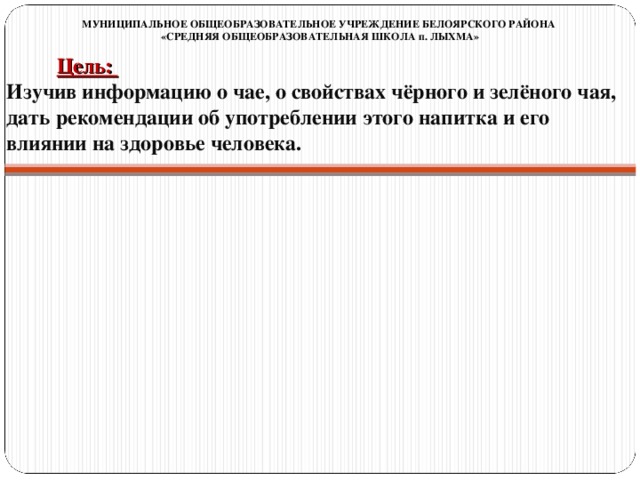 МУНИЦИПАЛЬНОЕ ОБЩЕОБРАЗОВАТЕЛЬНОЕ УЧРЕЖДЕНИЕ БЕЛОЯРСКОГО РАЙОНА «СРЕДНЯЯ ОБЩЕОБРАЗОВАТЕЛЬНАЯ ШКОЛА п. ЛЫХМА» Цель:  Изучив информацию о чае, о свойствах чёрного и зелёного чая, дать рекомендации об употреблении этого напитка и его влиянии на здоровье человека.                     Задачи:  1.Изучить историю возникновения и распространения чая в мире; 2.Узнать особенности сортов чая; 3.Понять влияние чая на здоровье человека; 4.Узнать о чайных традициях и церемониях разных стран; 5.Создать условия для развития критического мышления, творческих способностей личности.