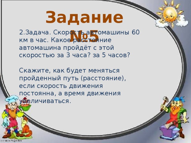 Задание №4  1.Задача. Расстояние между двумя городами 180 км. Сколько потребуется времени, чтобы это расстояние: а) пройти пешком со скоростью 5 км в час; б) проехать на велосипеде со скоростью 10 км в час? Скажите, как будет меняться время при прохождении определенного расстояния, если скорость движения будет увеличиваться. 