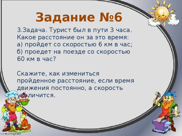 Задание №5 2.Задача. Скорость автомашины 60 км в час. Какое расстояние автомашина пройдёт с этой скоростью за 3 часа? за 5 часов? Скажите, как будет меняться пройденный путь (расстояние), если скорость движения постоянна, а время движения увеличиваться. 