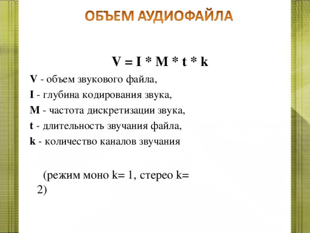 V = I * M * t * k V - объем звукового файла, I - глубина кодирования звука, M - частота дискретизации звука, t - длительность звучания файла, k - количество каналов звучания (режим моно k = 1, стерео k = 2) 