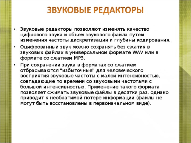 Звуковые редакторы позволяют изменять качество цифрового звука и объем звукового файла путем изменения частоты дискретизации и глубины кодирования. Оцифрованный звук можно сохранять без сжатия в звуковых файлах в универсальном формате WAV или в формате со сжатием МР3. При сохранении звука в форматах со сжатием отбрасываются 