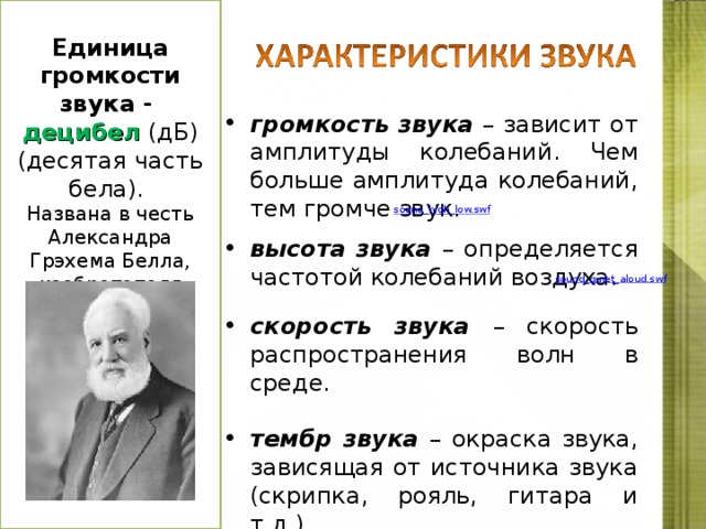  Единица громкости звука - децибел  (дБ) (десятая часть бела). Названа в честь Александра Грэхема Белла, изобретателя телефона. громкость звука – зависит от амплитуды колебаний. Чем больше амплитуда колебаний, тем громче звук. высота звука –  определяется частотой колебаний воздуха.  скорость звука – скорость распространения волн в среде.  тембр звука – окраска звука, зависящая от источника звука (скрипка, рояль, гитара и т.д.). sound_high_low.swf  sound_quiet_aloud.swf  http://files.school-collection.edu.ru/dlrstore/2abcc892-c29e-4e08-9026-50ae9f2ee5e1/svyk_har-ka.htm http://files.school-collection.edu.ru/dlrstore/1a23d17e-f585-417e-b33b-7c63cd72c6fa/sound_high_low.swf  http://files.school-collection.edu.ru/dlrstore/fc97b4df-f9de-407f-94a6-1844bfcee73d/sound_quiet_aloud.swf   