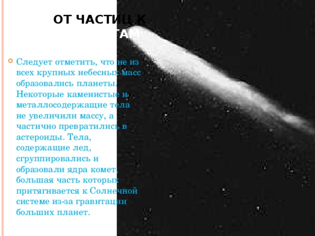 От частиц к планетам Следует отметить, что не из всех крупных небесных масс образовались планеты. Некоторые каменистые и металлосодержащие тела не увеличили массу, а частично превратились в астероиды. Тела, содержащие лед, сгруппировались и образовали ядра комет, большая часть которых притягивается к Солнечной системе из-за гравитации больших планет.