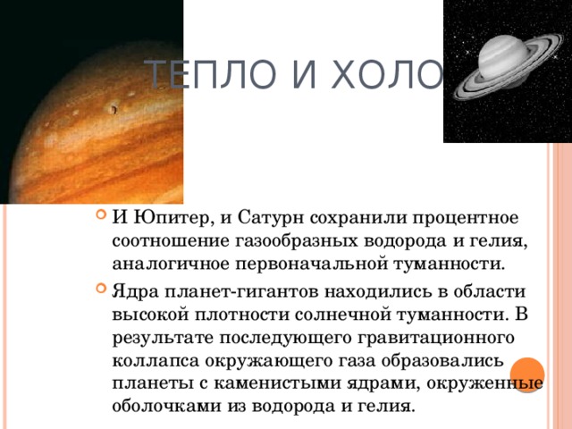 Тепло и холод И Юпитер, и Сатурн сохранили процентное соотношение газообразных водорода и гелия, аналогичное первоначальной туманности. Ядра планет-гигантов находились в области высокой плотности солнечной туманности. В результате последующего гравитационного коллапса окружающего газа образовались планеты с каменистыми ядрами, окруженные оболочками из водорода и гелия.