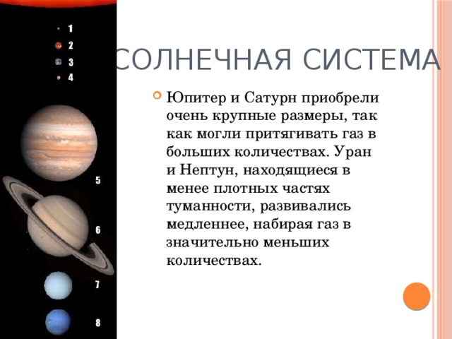 Солнечная система Юпитер и Сатурн приобрели очень крупные размеры, так как могли притягивать газ в больших количествах. Уран и Нептун, находящиеся в менее плотных частях туманности, развивались медленнее, набирая газ в значительно меньших количествах.