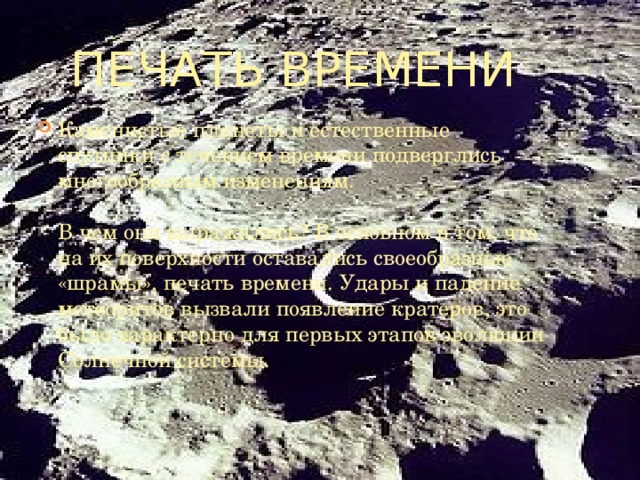 Печать времени Каменистые планеты и естественные спутники с течением времени подверглись многообразным изменениям. В чем они выражались? В основном в том, что на их поверхности оставались своеобразные «шрамы», печать времени. Удары и падение метеоритов вызвали появление кратеров, это было характерно для первых этапов эволюции Солнечной системы.