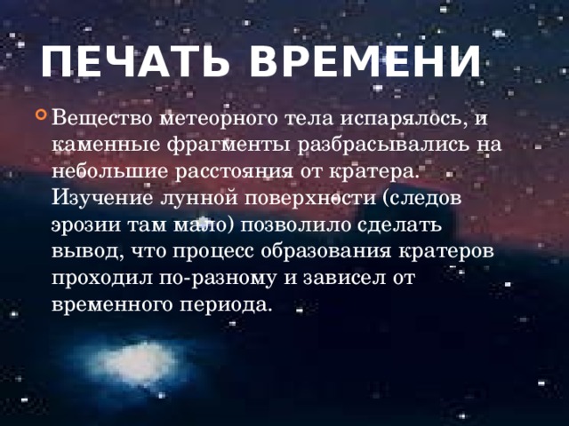 Печать времени Вещество метеорного тела испарялось, и каменные фрагменты разбрасывались на небольшие расстояния от кратера. Изучение лунной поверхности (следов эрозии там мало) позволило сделать вывод, что процесс образования кратеров проходил по-разному и зависел от временного периода.