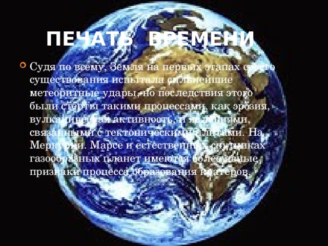 Печать времени Судя по всему, Земля на первых этапах своего существования испытала сильнейшие метеоритные удары, но последствия этого были стерты такими процессами, как эрозия, вулканическая активность, и явлениями, связанными с тектоническими плитами. На Меркурии. Марсе и естественных спутниках газообразных планет имеются более явные признаки процесса образования кратеров.