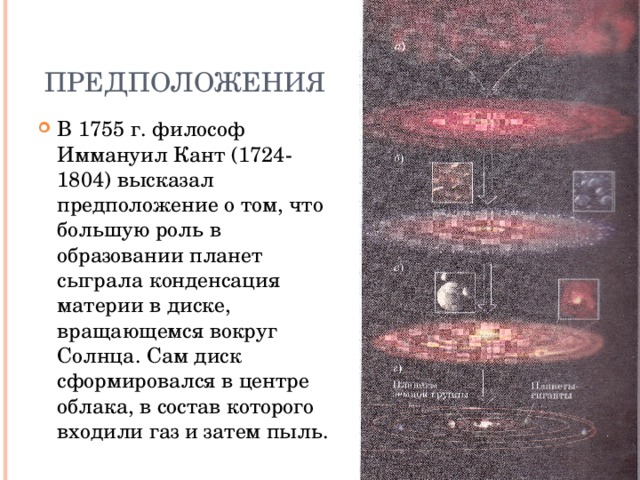 Предположения В 1755 г. философ Иммануил Кант (1724-1804) высказал предположение о том, что большую роль в образовании планет сыграла конденсация материи в диске, вращающемся вокруг Солнца. Сам диск сформировался в центре облака, в состав которого входили газ и затем пыль.