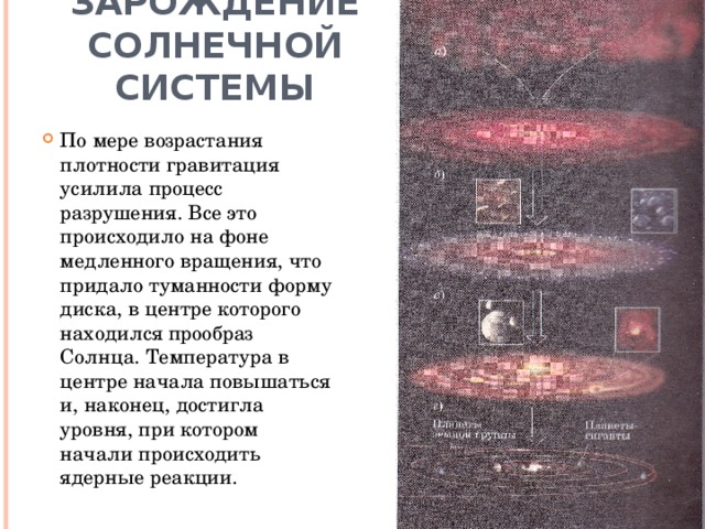 Зарождение солнечной системы По мере возрастания плотности гравитация усилила процесс разрушения. Все это происходило на фоне медленного вращения, что придало туманности форму диска, в центре которого находился прообраз Солнца. Температура в центре начала повышаться и, наконец, достигла уровня, при котором начали происходить ядерные реакции.