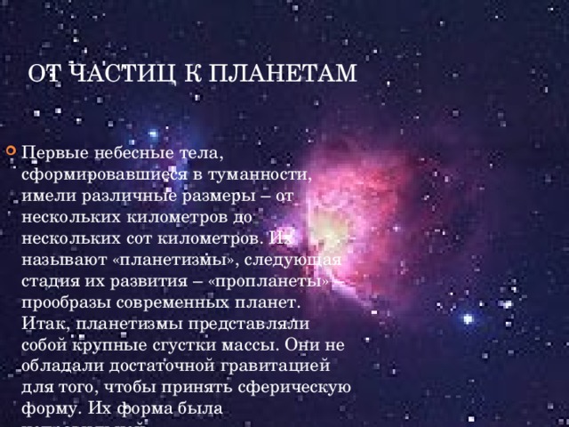 От частиц к планетам Первые небесные тела, сформировавшиеся в туманности, имели различные размеры – от нескольких километров до нескольких сот километров. Их называют «планетизмы», следующая стадия их развития – «пропланеты» – прообразы современных планет. Итак, планетизмы представляли собой крупные сгустки массы. Они не обладали достаточной гравитацией для того, чтобы принять сферическую форму. Их форма была неправильной. .