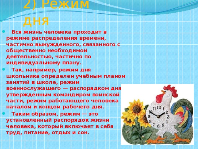 2) Режим дня  Вся жизнь человека проходит в режиме распределения времени, частично вынужденного, связанного с общественно необходимой деятельностью, частично по индивидуальному плану.  Так, например, режим дня школьника определен учебным планом занятий в школе, режим военнослужащего — распорядком дня, утвержденным командиром воинской части, режим работающего человека — началом и концом рабочего дня.  Таким образом, режим — это установленный распорядок жизни человека, который включает в себя труд, питание, отдых и сон. 