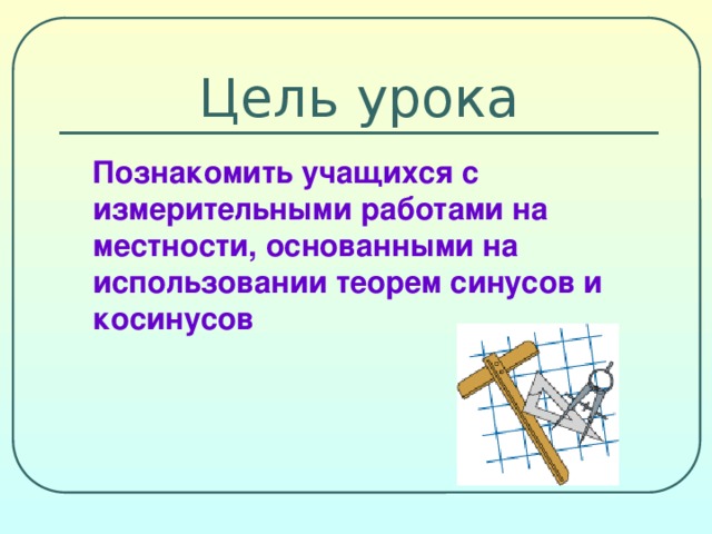 Цель урока  Познакомить учащихся с измерительными работами на местности, основанными на использовании теорем синусов и косинусов 