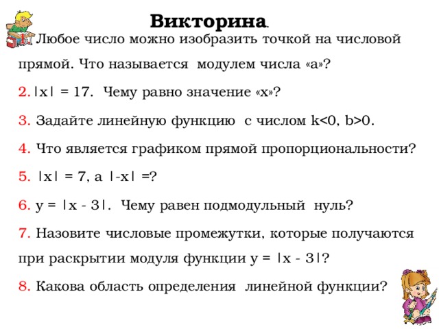    Викторина .   1. Любое число можно изобразить точкой на числовой прямой. Что называется модулем числа «а»? 2. | x | = 17. Чему равно значение « x »? 3. Задайте линейную функцию с числом k 0. 4. Что является графиком прямой пропорциональности? 5. | x | = 7, a |- x | =? 6. y = | x - 3|. Чему равен подмодульный нуль? 7. Назовите числовые промежутки, которые получаются при раскрытии модуля функции y = | x - 3|? 8. Какова область определения линейной функции? 