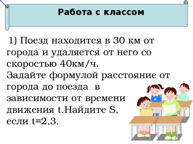 Работа с классом  1) Поезд находится в 30 км от города и удаляется от него со скоростью 40км/ч. Задайте формулой расстояние от города до поезда в зависимости от времени движения t .Найдите S, если t=2,3. 