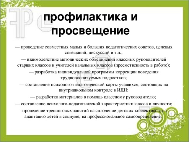 профилактика и просвещение — проведение совместных малых и больших педагогических советов, целевых совещаний, дискуссий и т.п.; — взаимодействие методических объединений классных руководителей старших классов и учителей начальных классов (преемственность в работе); — разработка индивидуальной программы коррекции поведения трудновоспитуемых подростков; — составление психолого-педагогической карты учащихся, состоящих на внутришкольном контроле в ИДН; — разработка материалов в помощь классному руководителю; — составление психолого-педагогической характеристики класса и личности; -проведение тренинговых занятий на сплочение детских коллективов, на адаптацию детей в социуме, на профессиональное самоопределение. 