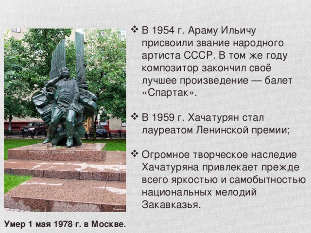 В 1954 г. Араму Ильичу присвоили звание народного артиста СССР. В том же году композитор закончил своё лучшее произведение — балет «Спартак». В 1959 г. Хачатурян стал лауреатом Ленинской премии; Огромное творческое наследие Хачатуряна привлекает прежде всего яркостью и самобытностью национальных мелодий Закавказья.