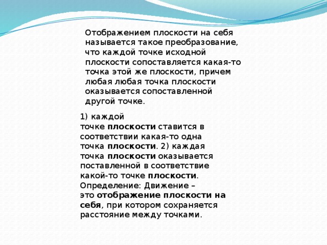 Отображением плоскости на себя  называется такое преобразование, что каждой точке исходной плоскости сопоставляется какая-то точка этой же плоскости, причем любая любая точка плоскости оказывается сопоставленной другой точке. 1) каждой точке  плоскости  ставится в соответствии какая-то одна точка  плоскости . 2) каждая точка  плоскости  оказывается поставленной в соответствие какой-то точке  плоскости . Определение: Движение – это  отображение плоскости на себя , при котором сохраняется расстояние между точками. 